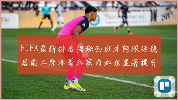FIFA最新排名揭晓西班牙阿根廷稳居前二摩洛哥和塞内加尔显著提升