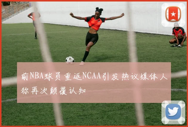 前NBA球员重返NCAA引发热议媒体人称再次颠覆认知