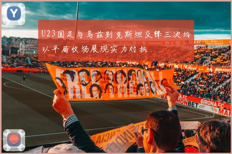 U23国足与乌兹别克斯坦交锋三次均以平局收场展现实力对抗