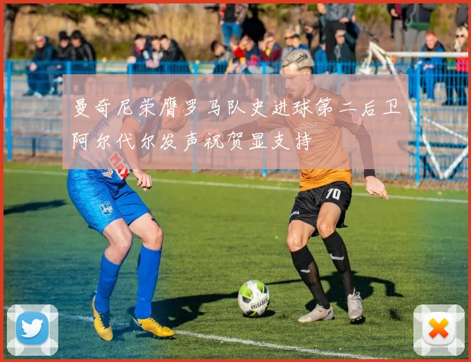 曼奇尼荣膺罗马队史进球第二后卫阿尔代尔发声祝贺显支持