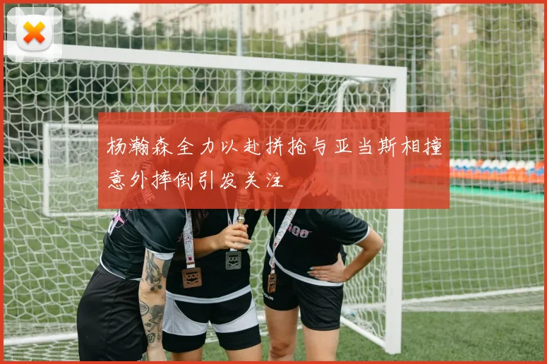 杨瀚森全力以赴拼抢与亚当斯相撞意外摔倒引发关注