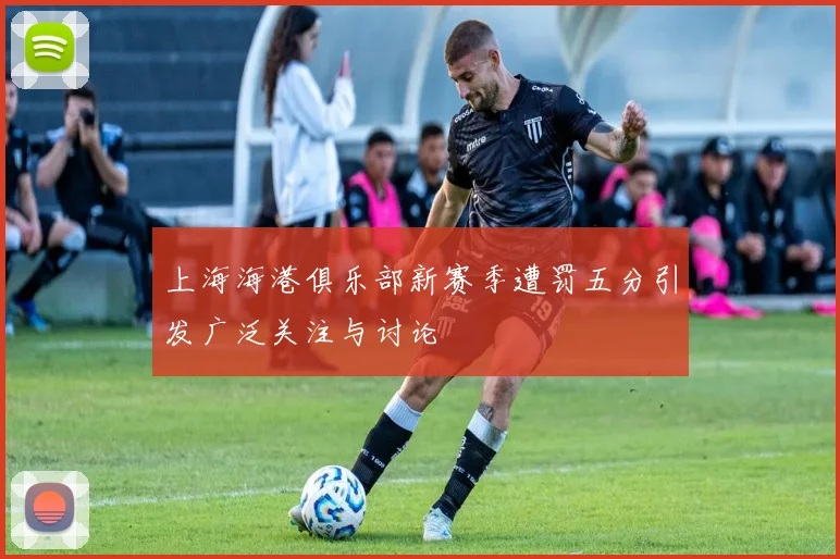上海海港俱乐部新赛季遭罚五分引发广泛关注与讨论