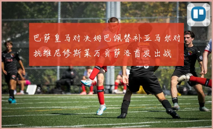 巴萨皇马对决姆巴佩替补亚马尔对抗维尼修斯莱万贡萨洛首发出战
