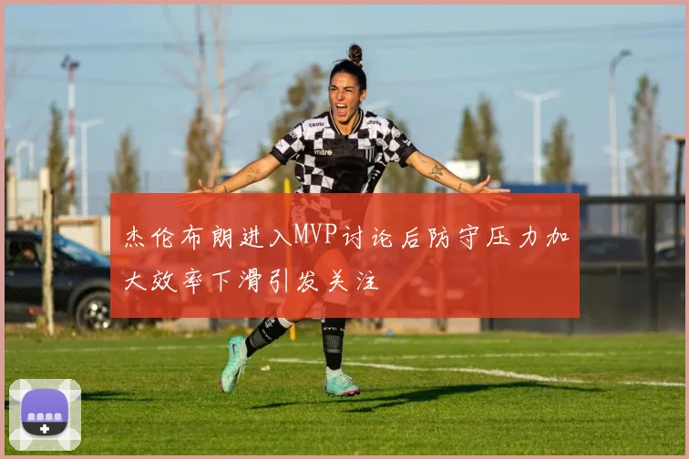 杰伦布朗进入MVP讨论后防守压力加大效率下滑引发关注
