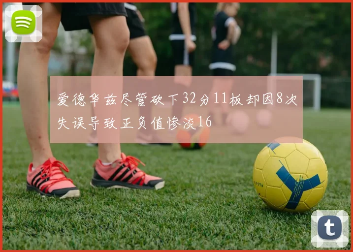 爱德华兹尽管砍下32分11板却因8次失误导致正负值惨淡16